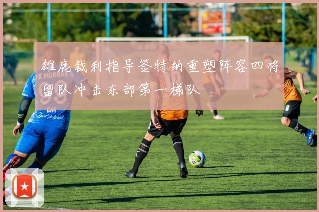 雄鹿裁利指导签特纳重塑阵容四将留队冲击东部第一梯队