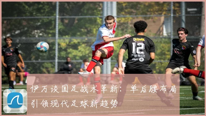 伊万谈国足战术革新：单后腰布局引领现代足球新趋势