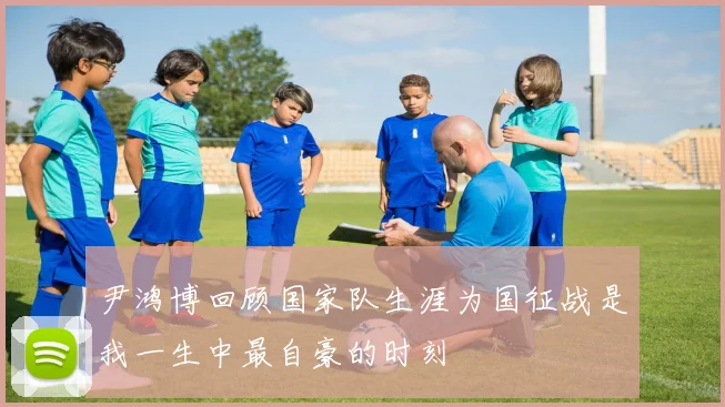 尹鸿博回顾国家队生涯为国征战是我一生中最自豪的时刻