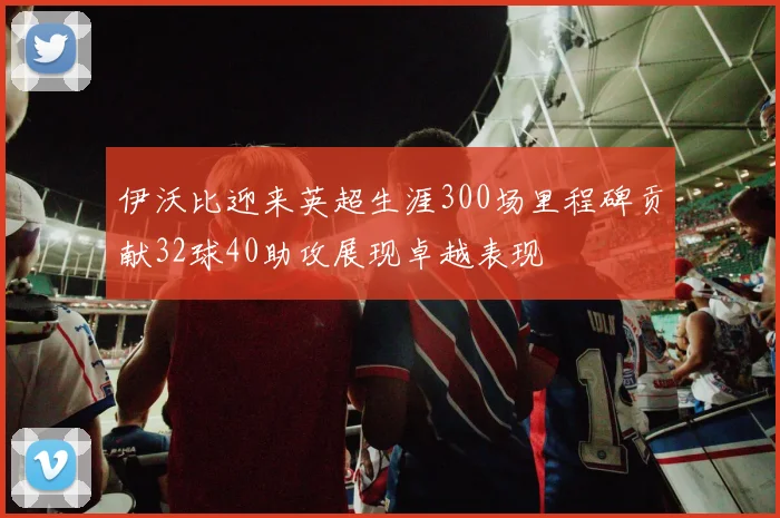 伊沃比迎来英超生涯300场里程碑贡献32球40助攻展现卓越表现