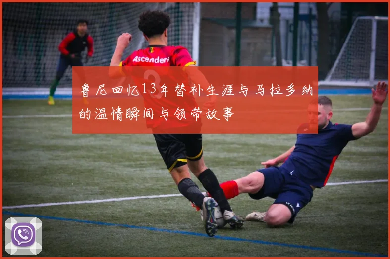 鲁尼回忆13年替补生涯与马拉多纳的温情瞬间与领带故事