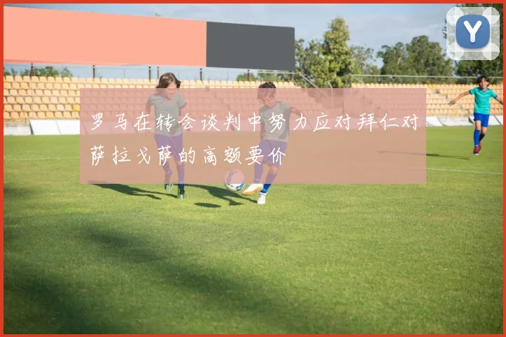 罗马在转会谈判中努力应对拜仁对萨拉戈萨的高额要价