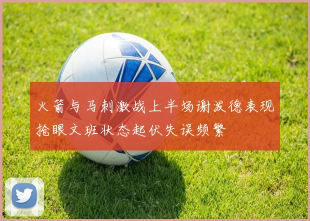 火箭与马刺激战上半场谢泼德表现抢眼文班状态起伏失误频繁