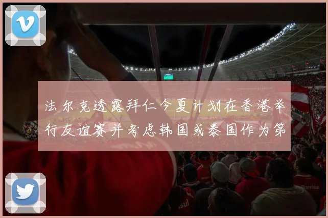 法尔克透露拜仁今夏计划在香港举行友谊赛并考虑韩国或泰国作为第二站
