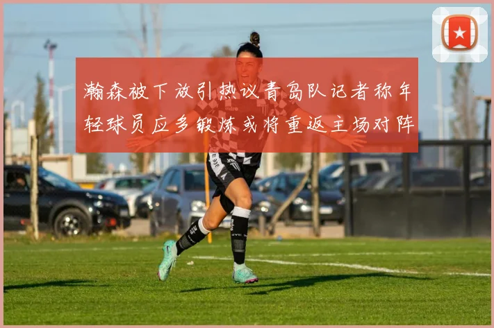 瀚森被下放引热议青岛队记者称年轻球员应多锻炼或将重返主场对阵国王