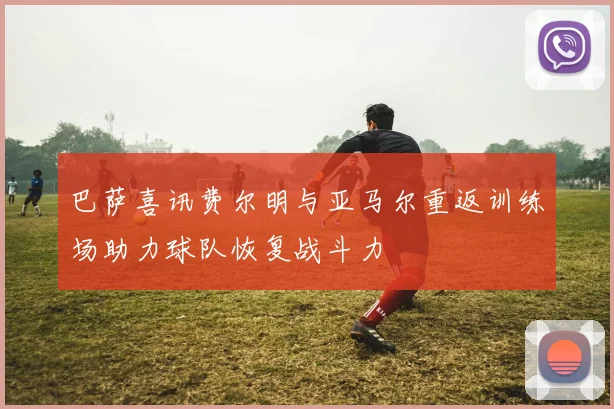 巴萨喜讯费尔明与亚马尔重返训练场助力球队恢复战斗力