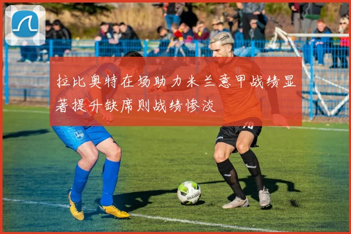 拉比奥特在场助力米兰意甲战绩显著提升缺席则战绩惨淡