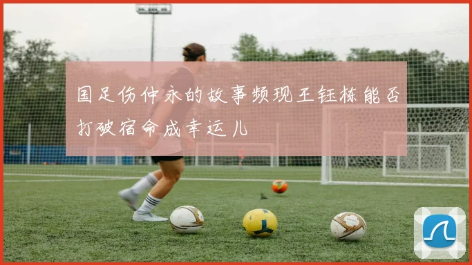国足伤仲永的故事频现王钰栋能否打破宿命成幸运儿