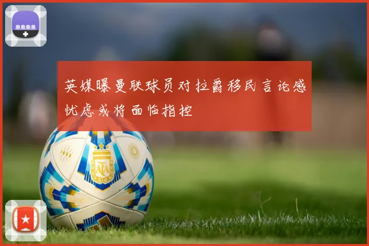 英媒曝曼联球员对拉爵移民言论感忧虑或将面临指控