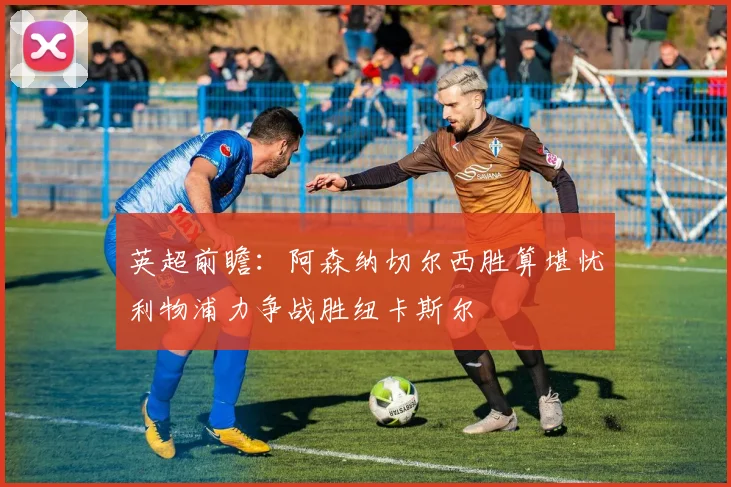 英超前瞻：阿森纳切尔西胜算堪忧利物浦力争战胜纽卡斯尔