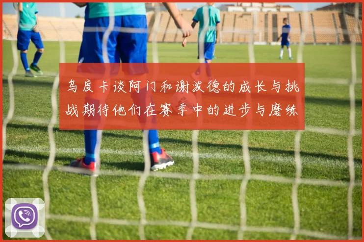 乌度卡谈阿门和谢泼德的成长与挑战期待他们在赛季中的进步与磨练